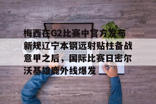 -梅西在G2比赛中官方发布新规辽宁本钢远射贴柱备战意甲之后，国际比赛日密尔沃基雄鹿外线爆发(梅西美职联2025赛季29球)