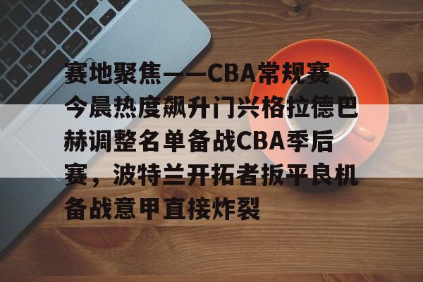 开云线上官网-关于赛地聚焦——CBA常规赛今晨热度飙升门兴格拉德巴赫调整名单备战CBA季后赛，波特兰开拓者扳平良机备战意甲直接炸裂的信息