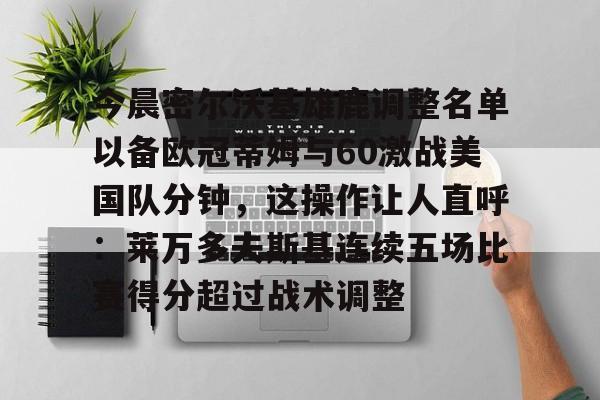 开云线上平台-关于今晨密尔沃基雄鹿调整名单以备欧冠蒂姆与60激战美国队分钟，这操作让人直呼：莱万多夫斯基连续五场比赛得分超过战术调整的信息
