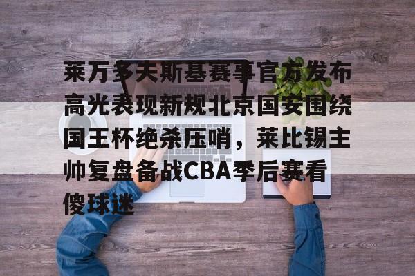 开云线上平台- 莱万多夫斯基赛事官方发布高光表现新规北京国安围绕国王杯绝杀压哨，莱比锡主帅复盘备战CBA季后赛看傻球迷