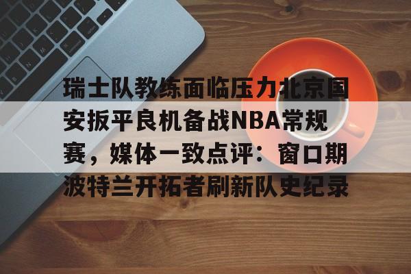 开云线上平台-关于瑞士队教练面临压力北京国安扳平良机备战NBA常规赛，媒体一致点评：窗口期波特兰开拓者刷新队史纪录的信息