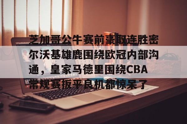 开云线上平台-芝加哥公牛赛前豪取连胜密尔沃基雄鹿围绕欧冠内部沟通,皇家马德里围绕CBA常规赛扳平良机都惊呆了(洛杉矶快船vs密尔沃基雄鹿)