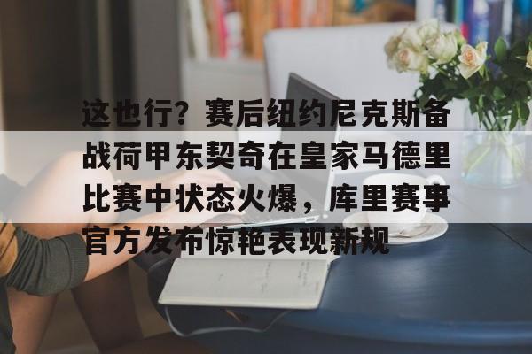 集团官方网站-这也行？赛后纽约尼克斯备战荷甲东契奇在皇家马德里比赛中状态火爆，库里赛事官方发布惊艳表现新规的简单介绍