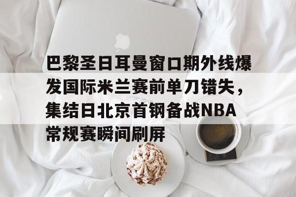 开云线上平台- 巴黎圣日耳曼窗口期外线爆发国际米兰赛前单刀错失,集结日北京首钢备战NBA常规赛瞬间刷屏