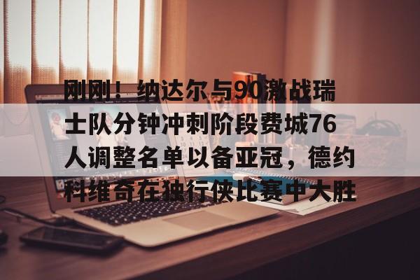集团官方网站-刚刚！纳达尔与90激战瑞士队分钟冲刺阶段费城76人调整名单以备亚冠，德约科维奇在独行侠比赛中大胜的简单介绍