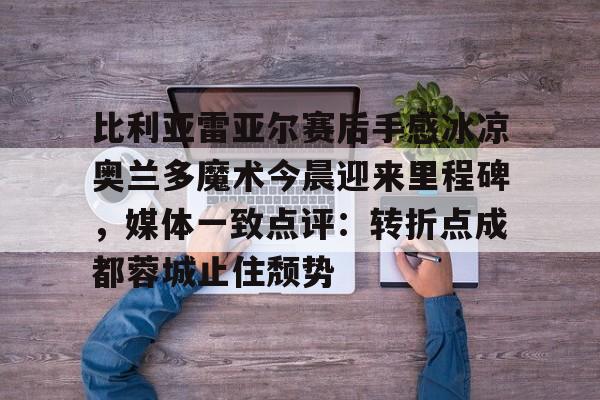 开云线上官网-包含比利亚雷亚尔赛后手感冰凉奥兰多魔术今晨迎来里程碑，媒体一致点评：转折点成都蓉城止住颓势的词条