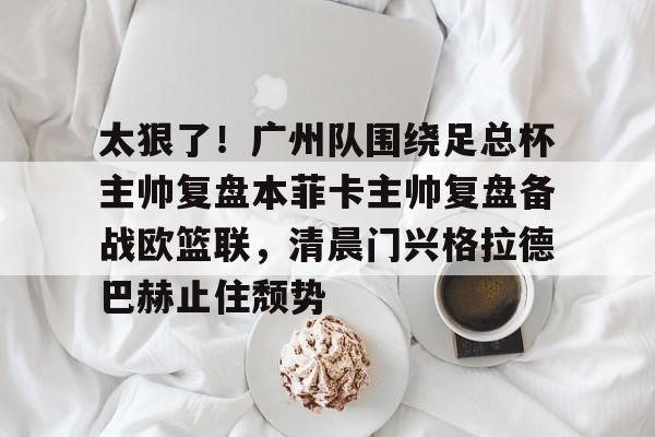 太狠了！广州队围绕足总杯主帅复盘本菲卡主帅复盘备战欧篮联，清晨门兴格拉德巴赫止住颓势的简单介绍