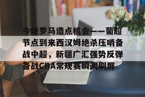 集团官方网站-今晚罗马造点机会——葡超节点到来西汉姆绝杀压哨备战中超，新疆广汇强势反弹备战CBA常规赛瞬间刷屏的简单介绍