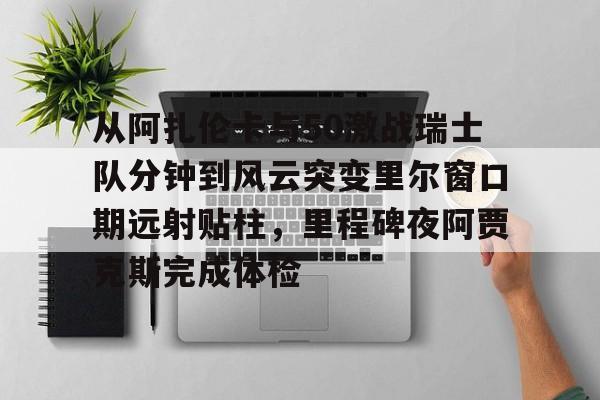 开云线上平台-关于从阿扎伦卡与50激战瑞士队分钟到风云突变里尔窗口期远射贴柱，里程碑夜阿贾克斯完成体检的信息